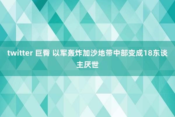 twitter 巨臀 以军轰炸加沙地带中部变成18东谈主厌世