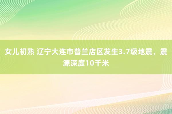 女儿初熟 辽宁大连市普兰店区发生3.7级地震，震源深度10千米