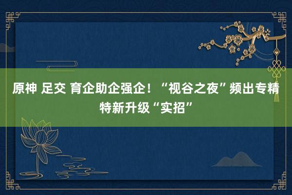 原神 足交 育企助企强企！“视谷之夜”频出专精特新升级“实招”