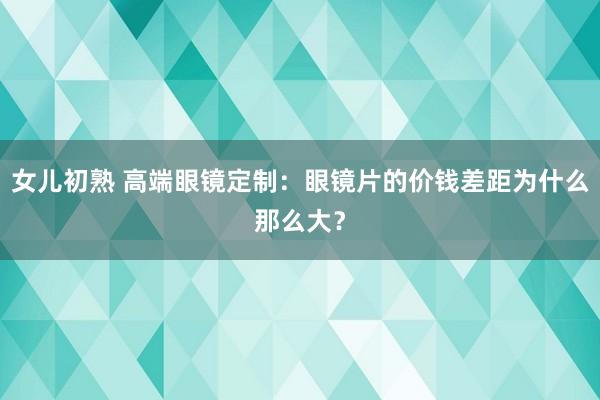 女儿初熟 高端眼镜定制：眼镜片的价钱差距为什么那么大？