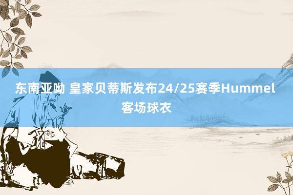 东南亚呦 皇家贝蒂斯发布24/25赛季Hummel 客场球衣