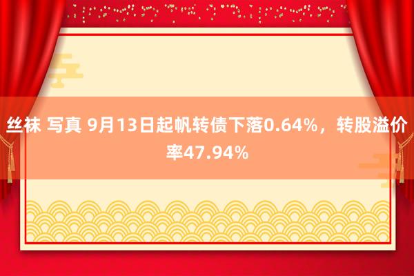 丝袜 写真 9月13日起帆转债下落0.64%，转股溢价率47.94%