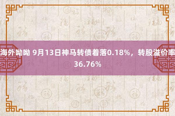 海外呦呦 9月13日神马转债着落0.18%，转股溢价率36.76%