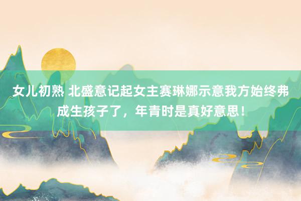 女儿初熟 北盛意记起女主赛琳娜示意我方始终弗成生孩子了，年青时是真好意思！