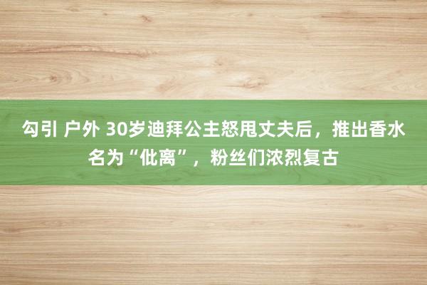 勾引 户外 30岁迪拜公主怒甩丈夫后，推出香水名为“仳离”，粉丝们浓烈复古