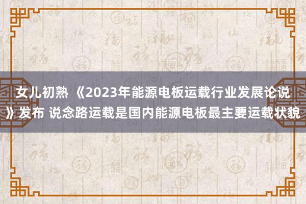 女儿初熟 《2023年能源电板运载行业发展论说》发布 说念路运载是国内能源电板最主要运载状貌