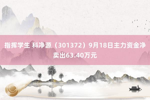 指挥学生 科净源（301372）9月18日主力资金净卖出63.40万元