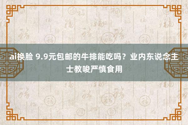 ai换脸 9.9元包邮的牛排能吃吗？业内东说念主士教唆严慎食用