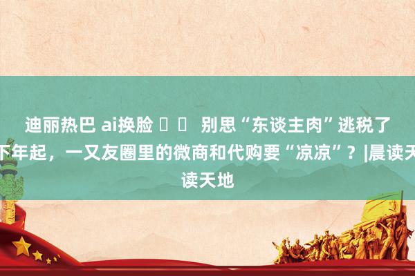 迪丽热巴 ai换脸 		 别思“东谈主肉”逃税了！下年起，一又友圈里的微商和代购要“凉凉”？|晨读天地