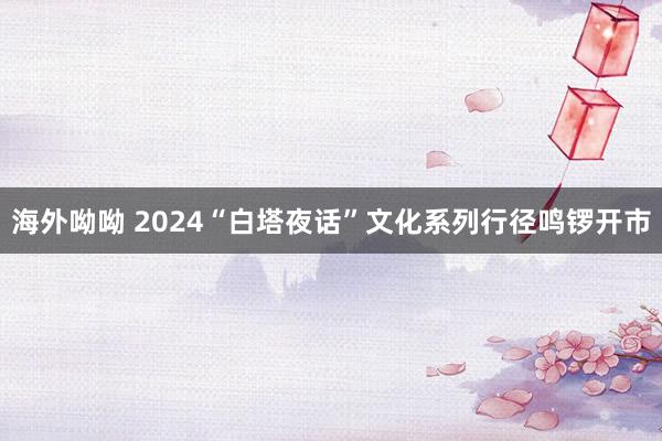 海外呦呦 2024“白塔夜话”文化系列行径鸣锣开市