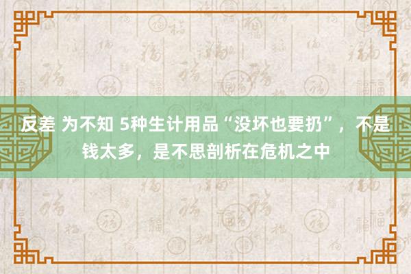 反差 为不知 5种生计用品“没坏也要扔”，不是钱太多，是不思剖析在危机之中