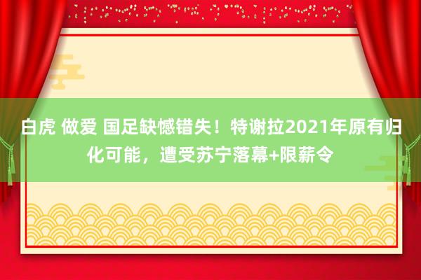 白虎 做爱 国足缺憾错失！特谢拉2021年原有归化可能，遭受苏宁落幕+限薪令