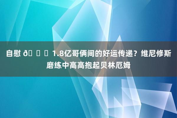 自慰 🍀1.8亿哥俩间的好运传递？维尼修斯磨练中高高抱起贝林厄姆