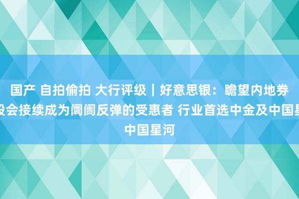 国产 自拍偷拍 大行评级｜好意思银：瞻望内地劵商股会接续成为阛阓反弹的受惠者 行业首选中金及中国星河