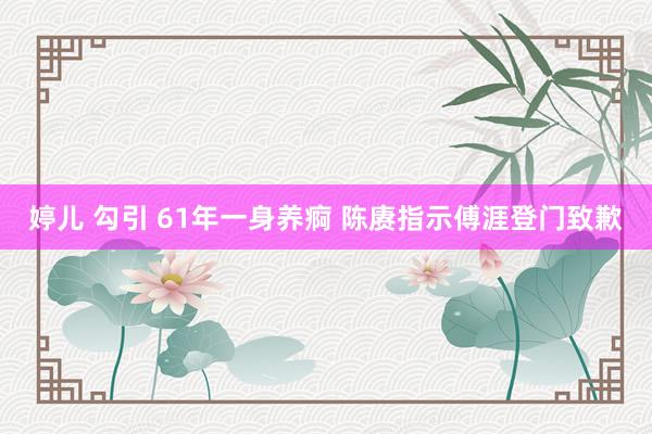 婷儿 勾引 61年一身养痾 陈赓指示傅涯登门致歉