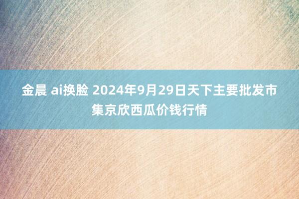 金晨 ai换脸 2024年9月29日天下主要批发市集京欣西瓜价钱行情