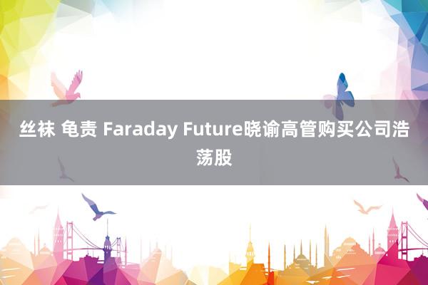 丝袜 龟责 Faraday Future晓谕高管购买公司浩荡股