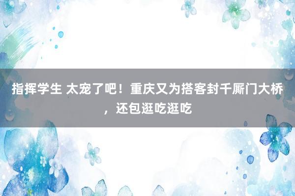 指挥学生 太宠了吧！重庆又为搭客封千厮门大桥，还包逛吃逛吃