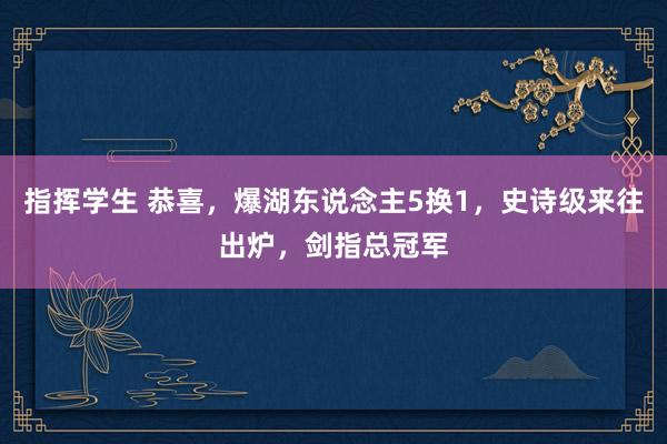 指挥学生 恭喜，爆湖东说念主5换1，史诗级来往出炉，剑指总冠军