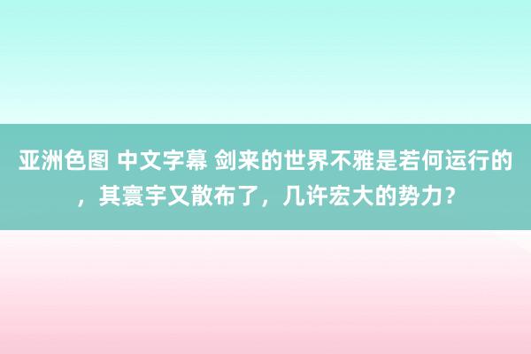 亚洲色图 中文字幕 剑来的世界不雅是若何运行的，其寰宇又散布了，几许宏大的势力？