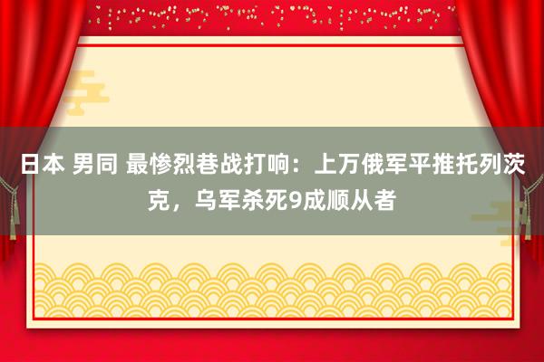 日本 男同 最惨烈巷战打响：上万俄军平推托列茨克，乌军杀死9成顺从者