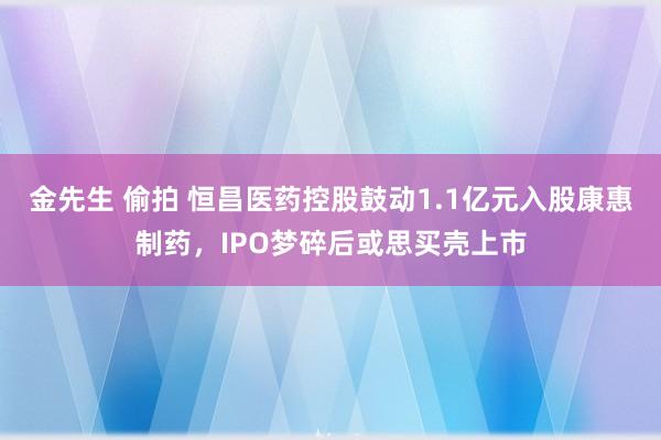 金先生 偷拍 恒昌医药控股鼓动1.1亿元入股康惠制药，IPO梦碎后或思买壳上市