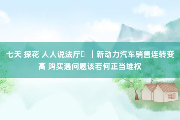 七天 探花 人人说法厅㊱｜新动力汽车销售连转变高 购买遇问题该若何正当维权