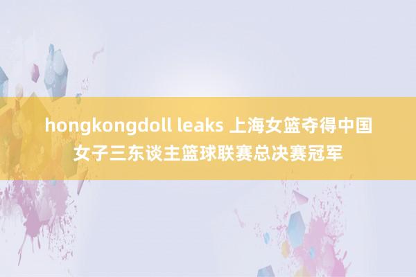 hongkongdoll leaks 上海女篮夺得中国女子三东谈主篮球联赛总决赛冠军