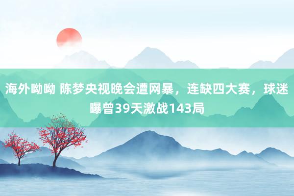 海外呦呦 陈梦央视晚会遭网暴，连缺四大赛，球迷曝曾39天激战143局