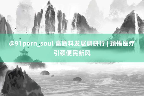 @91porn_soul 高质料发展调研行 | 颖悟医疗引颈便民新风