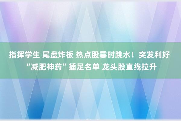 指挥学生 尾盘炸板 热点股霎时跳水！突发利好 “减肥神药”插足名单 龙头股直线拉升