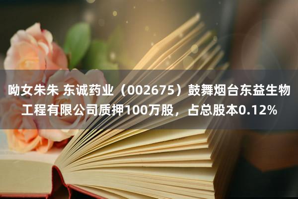 呦女朱朱 东诚药业（002675）鼓舞烟台东益生物工程有限公司质押100万股，占总股本0.12%