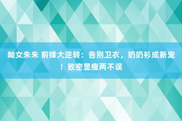 呦女朱朱 前锋大逆转：告别卫衣，奶奶衫成新宠！致密显瘦两不误