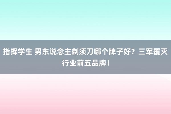 指挥学生 男东说念主剃须刀哪个牌子好？三军覆灭行业前五品牌！