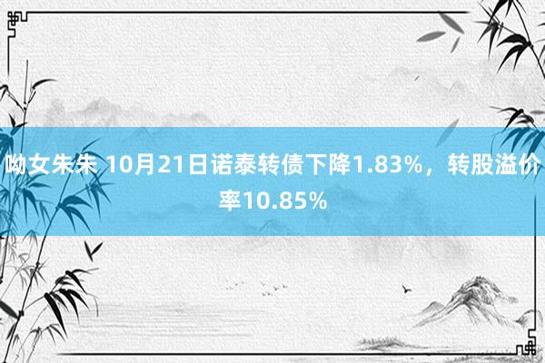 呦女朱朱 10月21日诺泰转债下降1.83%，转股溢价率10.85%