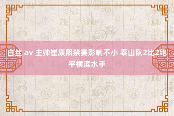 白丝 av 主帅崔康熙禁赛影响不小 泰山队2比2绝平横滨水手