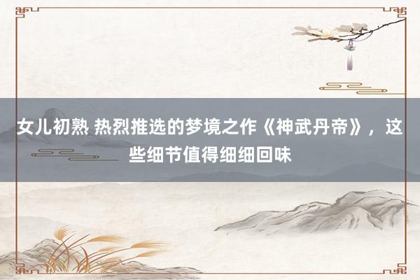 女儿初熟 热烈推选的梦境之作《神武丹帝》，这些细节值得细细回味