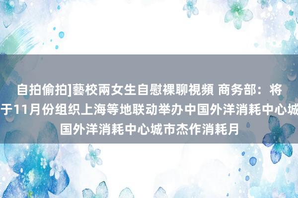 自拍偷拍]藝校兩女生自慰裸聊視頻 商务部：将会同相关部门于11月份组织上海等地联动举办中国外洋消耗中心城市杰作消耗月