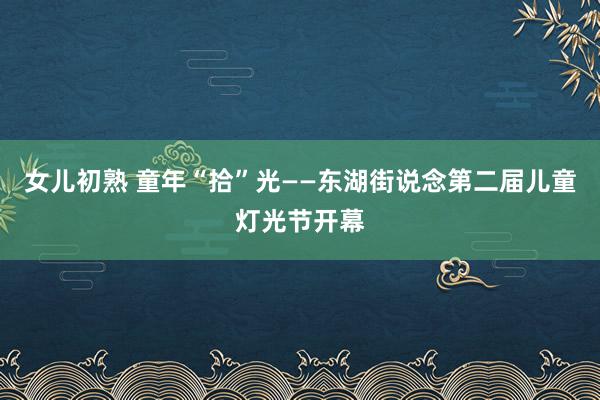 女儿初熟 童年“拾”光——东湖街说念第二届儿童灯光节开幕