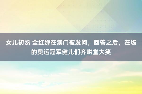 女儿初熟 全红婵在澳门被发问，回答之后，在场的奥运冠军健儿们齐哄堂大笑