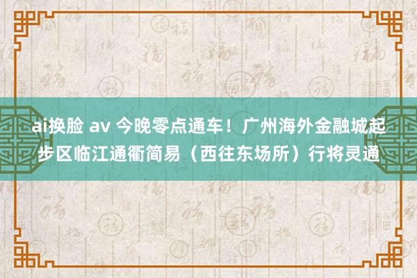 ai换脸 av 今晚零点通车！广州海外金融城起步区临江通衢简易（西往东场所）行将灵通