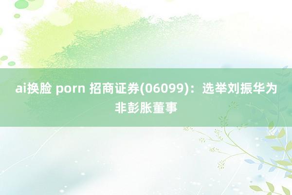 ai换脸 porn 招商证券(06099)：选举刘振华为非彭胀董事