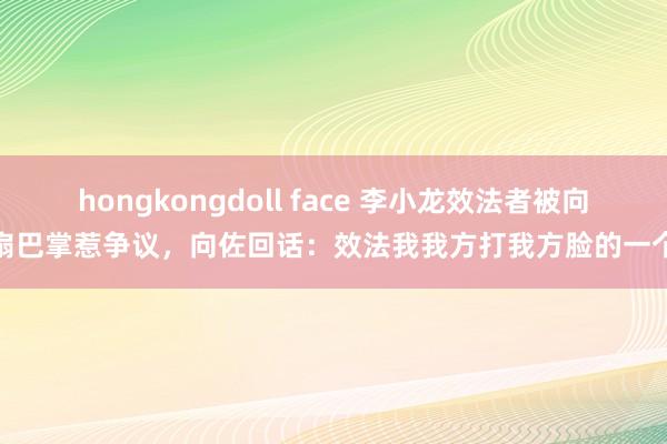 hongkongdoll face 李小龙效法者被向佐扇巴掌惹争议，向佐回话：效法我我方打我方脸的一个梗