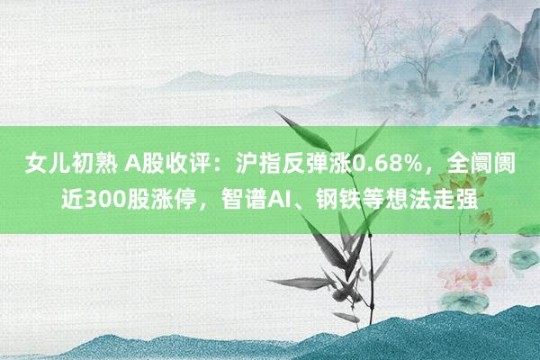 女儿初熟 A股收评：沪指反弹涨0.68%，全阛阓近300股涨停，智谱AI、钢铁等想法走强