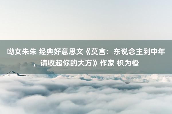 呦女朱朱 经典好意思文《莫言：东说念主到中年，请收起你的大方》作家 枳为橙