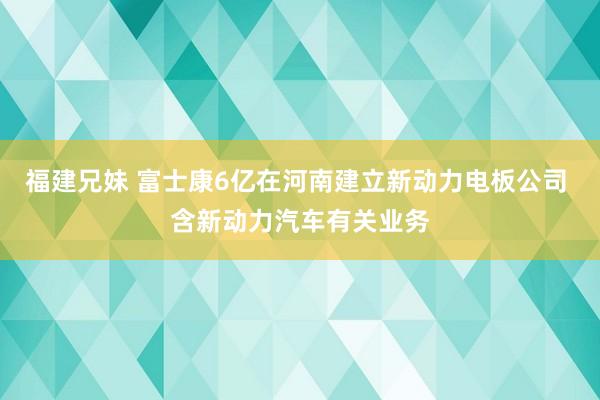 福建兄妹 富士康6亿在河南建立新动力电板公司 含新动力汽车有关业务