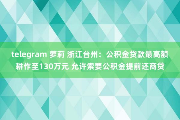 telegram 萝莉 浙江台州：公积金贷款最高额耕作至130万元 允许索要公积金提前还商贷