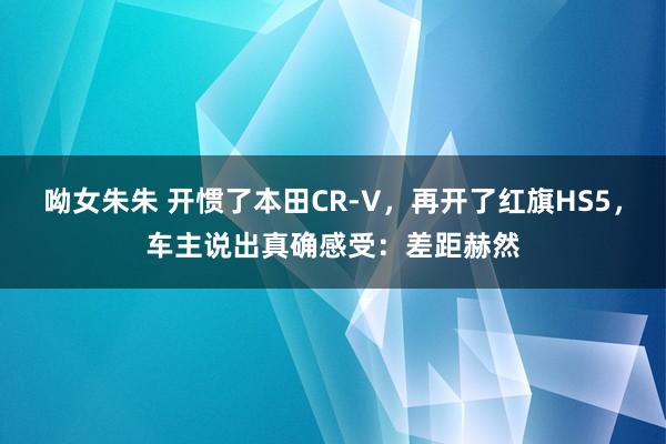 呦女朱朱 开惯了本田CR-V，再开了红旗HS5，车主说出真确感受：差距赫然