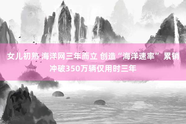 女儿初熟 海洋网三年而立 创造“海洋速率” 累销冲破350万辆仅用时三年