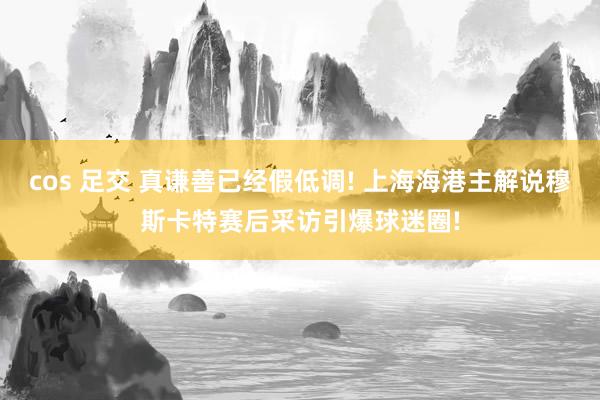 cos 足交 真谦善已经假低调! 上海海港主解说穆斯卡特赛后采访引爆球迷圈!